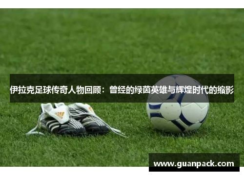 伊拉克足球传奇人物回顾：曾经的绿茵英雄与辉煌时代的缩影
