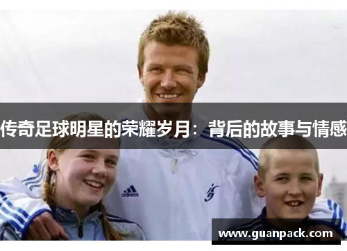传奇足球明星的荣耀岁月：背后的故事与情感