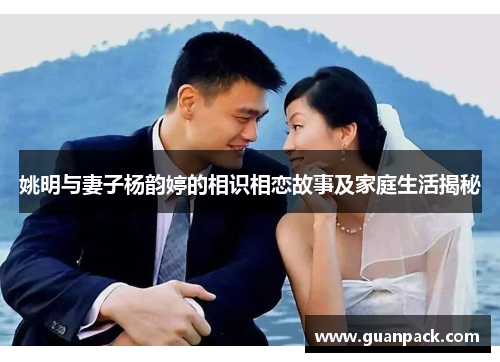 姚明与妻子杨韵婷的相识相恋故事及家庭生活揭秘