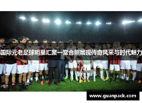 国际元老足球明星汇聚一堂合照展现传奇风采与时代魅力