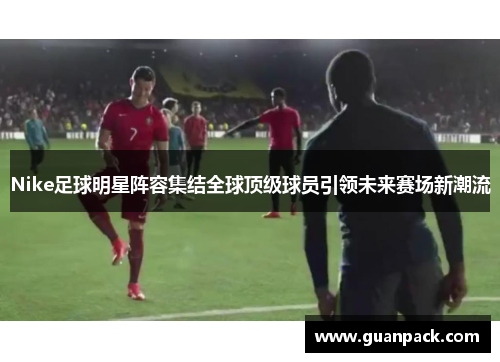 Nike足球明星阵容集结全球顶级球员引领未来赛场新潮流