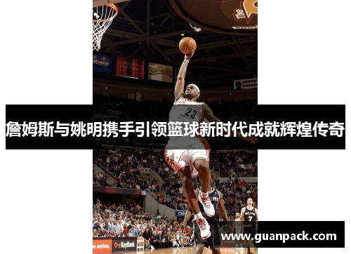 詹姆斯与姚明携手引领篮球新时代成就辉煌传奇