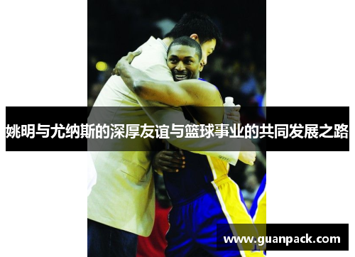 姚明与尤纳斯的深厚友谊与篮球事业的共同发展之路