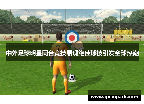 中外足球明星同台竞技展现绝佳球技引发全球热潮